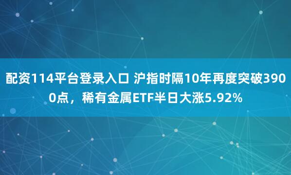 配资114平台登录入口 沪指时隔10年再度突破3900点，稀有金属ETF半日大涨5.92%