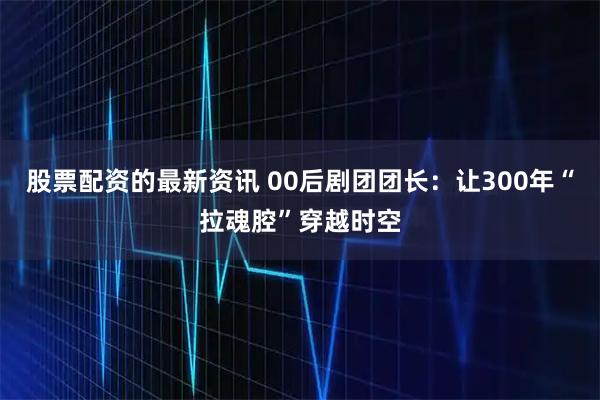 股票配资的最新资讯 00后剧团团长：让300年“拉魂腔”穿越时空